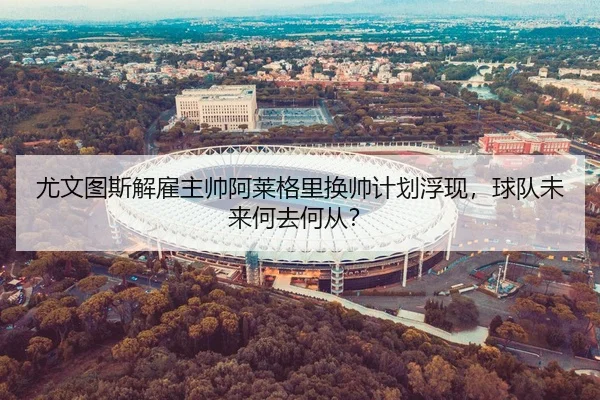 尤文图斯解雇主帅阿莱格里换帅计划浮现，球队未来何去何从？
